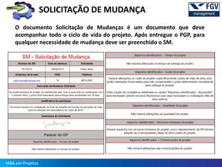 SOLICITAÇÃO DE MUDANÇA
    O documento Solicitação de Mudanças é um documento que deve
    acompanhar todo o ciclo de vida do projeto. Após entregue o PGP, para
    qualquer necessidade de mudança deve ser preenchido o SM.




MBA em Projetos
 