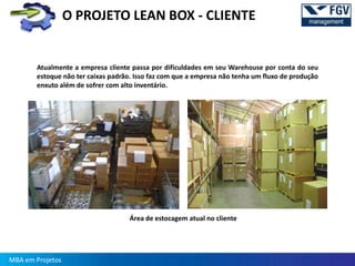 O PROJETO LEAN BOX - CLIENTE


       Atualmente a empresa cliente passa por dificuldades em seu Warehouse por conta do seu
       estoque não ter caixas padrão. Isso faz com que a empresa não tenha um fluxo de produção
       enxuto além de sofrer com alto inventário.




                                    Área de estocagem atual no cliente




MBA em Projetos
 