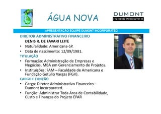 ÁGUA NOVA
             APRESENTAÇÃO EQUIPE DUMONT INCORPORATED

DIRETOR ADMINISTRATIVO FINANCEIRO
   DENIS R. DE FAVARI LEITE
• Naturalidade: Americana-SP.
• Data de nascimento: 12/09/1981.
TITULAÇÃO
• Formação: Administração de Empresas e
  Negócios, MBA em Gerenciamento de Projetos.
• Instituições: FAM – Faculdade de Americana e
  Fundação Getúlio Vargas (FGV).
CARGO E FUNÇÃO
• Cargo: Diretor Administrativo Financeiro –
  Dumont Incorporated.
• Função: Administrar Toda Área de Contabilidade,
  Custo e Finanças do Projeto EPAR
 