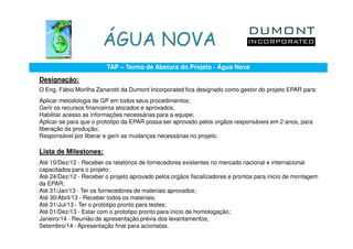 ÁGUA NOVA
                         TAP – Termo de Abetura do Projeto - Água Nova

Designação:
O Eng. Fábio Morilha Zanarotti da Dumont Incorporated fica designado como gestor do projeto EPAR para:
Aplicar metodologia de GP em todos seus procedimentos;
Gerir os recursos financeiros alocados e aprovados;
Habilitar acesso as informações necessárias para a equipe;
Aplicar-se para que o prototipo da EPAR possa ser aprovado pelos orgãos responsáveis em 2 anos, para
liberação da produção;
Responsável por liberar e gerir as mudanças necessárias no projeto.

Lista de Milestones:
Até 10/Dez/12 - Receber os relatórios de fornecedores existentes no mercado nacional e internacional
capacitados para o projeto;
Até 24/Dez/12 - Receber o projeto aprovado pelos orgãos fiscalizadores e prontos para inicio de montagem
da EPAR;
Até 31/Jan/13 - Ter os fornecedores de materiais aprovados;
Até 30/Abril/13 - Receber todos os materiais;
Até 31/Jul/13 - Ter o prototipo pronto para testes;
Até 01/Dez/13 - Estar com o prototipo pronto para inicio de homologação;
Janeiro/14 - Reunião de apresentação prévia dos levantamentos;
Setembro/14 - Apresentação final para acionistas.
 