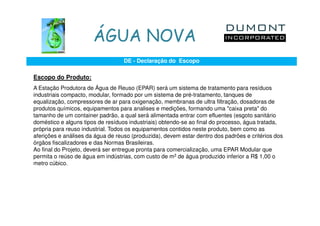 ÁGUA NOVA
                                   DE - Declaração do Escopo

Escopo do Produto:
A Estação Produtora de Água de Reuso (EPAR) será um sistema de tratamento para resíduos
industriais compacto, modular, formado por um sistema de pré-tratamento, tanques de
equalização, compressores de ar para oxigenação, membranas de ultra filtração, dosadoras de
produtos químicos, equipamentos para analises e medições, formando uma "caixa preta" do
tamanho de um container padrão, a qual será alimentada entrar com efluentes (esgoto sanitário
doméstico e alguns tipos de resíduos industriais) obtendo-se ao final do processo, água tratada,
própria para reuso industrial. Todos os equipamentos contidos neste produto, bem como as
aferições e análises da água de reuso (produzida), devem estar dentro dos padrões e critérios dos
órgãos fiscalizadores e das Normas Brasileiras.
Ao final do Projeto, deverá ser entregue pronta para comercialização, uma EPAR Modular que
permita o reúso de água em indústrias, com custo de m3 de água produzido inferior a R$ 1,00 o
metro cúbico.
 