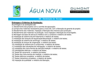 ÁGUA NOVA
                                   DE - Declaração do Escopo

Entregas e Critérios de Aceitação:
As entregas e as aceitações são:
1) Recebimento dos projetos com o carimbo de aprovação;
2) Compra dos materiais necessários para a nova OS, com a liberação do gerente do projeto;
3) Recebimento dos materiais, inspeção e liberação dos mesmos para produção;
4) Recebimento dos materiais na produção, nova inspeção e liberação do encarregado;
5) Montagem da base de estrutura metálica com o container e relatório de testes;
6) Instalação do sistema de pré-tratamento e relatório de testes;
7) Instalação dos tanques de equalização/decantação e relatório de testes;
8) Instalação do sistema de centrifuga e relatório de testes;
9) Instalação do tanque de oxigenação e relatório de testes;
10) Instalação do sistema de ar comprimido e relatório de testes;
11) Instalação das tubulações de interligação e relatório de testes;
12) Instalação dos instrumentos de aferição/medição e relatório de testes;
13) Interligações elétricas e relatório de testes;
14) Testes de vazamento e relatório de testes;
15) Testes dos instrumentos de medição e relatório de testes;
16) Testes elétricos completos e relatório de testes;
17) Testes hidráulicos completos e relatório de testes;
18) Inspeção da qualidade e relatório de liberação;
 
