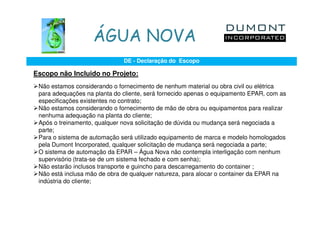 ÁGUA NOVA
                              DE - Declaração do Escopo

Escopo não Incluido no Projeto:
 Não estamos considerando o fornecimento de nenhum material ou obra civil ou elétrica
 para adequações na planta do cliente, será fornecido apenas o equipamento EPAR, com as
 especificações existentes no contrato;
 Não estamos considerando o fornecimento de mão de obra ou equipamentos para realizar
 nenhuma adequação na planta do cliente;
 Após o treinamento, qualquer nova solicitação de dúvida ou mudança será negociada a
 parte;
 Para o sistema de automação será utilizado equipamento de marca e modelo homologados
 pela Dumont Incorporated, qualquer solicitação de mudança será negociada a parte;
 O sistema de automação da EPAR – Água Nova não contempla interligação com nenhum
 supervisório (trata-se de um sistema fechado e com senha);
 Não estarão inclusos transporte e guincho para descarregamento do container ;
 Não está inclusa mão de obra de qualquer natureza, para alocar o container da EPAR na
 indústria do cliente;
 