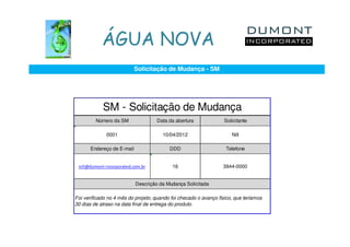 ÁGUA NOVA
                           Solicitação de Mudança - SM




            SM - Solicitação de Mudança
         Número da SM               Data da abertura               Solicitante

              0001                     10/04/2012                     Nill

      Endereço de E-mail                  DDD                      Telefone


 nill@dumont-incorporated.com.br           16                     3944-0000


                           Descrição da Mudança Solicitada

Foi verificado no 4 mês do projeto, quando foi checado o avanço físico, que teríamos
30 dias de atraso na data final de entrega do produto.
 