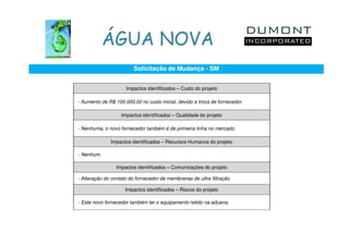 ÁGUA NOVA
                         Solicitação de Mudança - SM


                     Impactos identificados – Custo do projeto

- Aumento de R$ 100.000,00 no custo inicial, devido a troca de fornecedor.

                   Impactos identificados – Qualidade do projeto

- Nenhuma, o novo fornecedor também é de primeira linha no mercado.

              Impactos identificados – Recursos Humanos do projeto

- Nenhum.

                 Impactos identificados – Comunicações do projeto

- Alteração do contato do fornecedor de membranas de ultra filtração.

                     Impactos identificados – Riscos do projeto

- Este novo fornecedor também ter o equipamento retido na aduana.
 