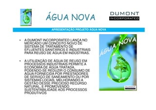 ÁGUA NOVA
                 APRESENTAÇÃO PROJETO ÁGUA NOVA


•   A DUMONT INCORPORATED LANÇA NO
    MERCADO UM CONCEITO NOVO DE
    SISTEMA DE TRATAMENTO DE
    EFLUENTES SANITÁRIOS E INDUSTRIAIS
    PARA REUSO DE ÁGUA EM INDÚSTRIAS.

•   A UTILIZAÇÃO DE ÁGUA DE REUSO EM
    PROCESSOS INDUSTRIAIS PERMITE A
    ECONOMIA DE ÁGUA TRATADA,
    PODENDO-SE REDUZIR O CONSUMO DE
    ÁGUA FORNECIDA POR PRESTADORES
    DE SERVIÇO DE SANEAMENTO OU POR
    SISTEMAS LOCAIS, MELHORANDO A
    GESTÃO DESSE PRECIOSO RECURSO
    NATURAL, E PROMOVENDO
    SUSTENTABILIDADE AOS PROCESSOS
    PRODUTIVOS
 