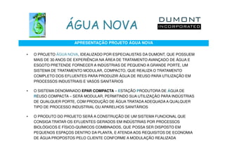 ÁGUA NOVA
                      APRESENTAÇÃO PROJETO ÁGUA NOVA

•   O PROJETO ÁGUA NOVA, IDEALIZADO POR ESPECIALISTAS DA DUMONT, QUE POSSUEM
    MAIS DE 30 ANOS DE EXPERIÊNCIA NA ÁREA DE TRATAMENTO AVANÇADO DE ÁGUA E
    ESGOTO PRETENDE FORNECER A INDÚSTRIAS DE PEQUENO A GRANDE PORTE, UM
    SISTEMA DE TRATAMENTO MODULAR, COMPACTO, QUE REALIZA O TRATAMENTO
    COMPLETO DOS EFLUENTES PARA PRODUZIR ÁGUA DE REUSO PARA UTILIZAÇÃO EM
    PROCESSOS INDUSTRIAIS E VASOS SANITÁRIOS

•   O SISTEMA DENOMINADO EPAR COMPACTA – ESTAÇÃO PRODUTORA DE ÁGUA DE
    REUSO COMPACTA – SERÁ MODULAR, PERMITINDO SUA UTILIZAÇÃO PARA INDÚSTRIAS
    DE QUALQUER PORTE, COM PRODUÇÃO DE ÁGUA TRATADA ADEQUADA A QUALQUER
    TIPO DE PROCESSO INDUSTRIAL OU APARELHOS SANITÁRIOS

•   O PRODUTO DO PROJETO SERÁ A CONSTRUÇÃO DE UM SISTEMA FUNCIONAL QUE
    CONSIGA TRATAR OS EFLUENTES GERADOS EM INDÚSTRIAS POR PROCESSOS
    BIOLÓGICOS E FÍSICO-QUÍMICOS COMBINADOS, QUE POSSA SER DISPOSTO EM
    PEQUENOS ESPAÇOS DENTRO DA PLANTA, E ATENDA AOS REQUISITOS DE ECONOMIA
    DE ÁGUA PROPOSTOS PELO CLIENTE CONFORME A MODULAÇÃO REALIZADA
 