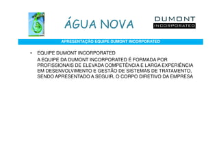 ÁGUA NOVA
            APRESENTAÇÃO EQUIPE DUMONT INCORPORATED


•   EQUIPE DUMONT INCORPORATED
    A EQUIPE DA DUMONT INCORPORATED É FORMADA POR
    PROFISSIONAIS DE ELEVADA COMPETÊNCIA E LARGA EXPERIÊNCIA
    EM DESENVOLVIMENTO E GESTÃO DE SISTEMAS DE TRATAMENTO,
    SENDO APRESENTADO A SEGUIR, O CORPO DIRETIVO DA EMPRESA
 