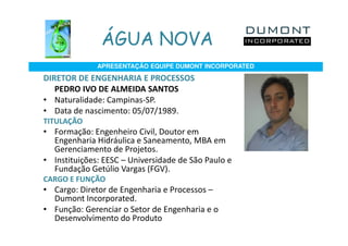 ÁGUA NOVA
              APRESENTAÇÃO EQUIPE DUMONT INCORPORATED

DIRETOR DE ENGENHARIA E PROCESSOS
   PEDRO IVO DE ALMEIDA SANTOS
• Naturalidade: Campinas-SP.
• Data de nascimento: 05/07/1989.
TITULAÇÃO
• Formação: Engenheiro Civil, Doutor em
  Engenharia Hidráulica e Saneamento, MBA em
  Gerenciamento de Projetos.
• Instituições: EESC – Universidade de São Paulo e
  Fundação Getúlio Vargas (FGV).
CARGO E FUNÇÃO
• Cargo: Diretor de Engenharia e Processos –
  Dumont Incorporated.
• Função: Gerenciar o Setor de Engenharia e o
  Desenvolvimento do Produto
 