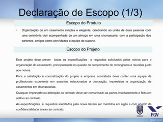 Declaração de Escopo (1/3)
                                       Escopo do Produto
•   Organização de um casamento simples e elegante, celebrando ao união de duas pessoas com
    uma cerimônia civil acompanhada de um almoço em uma churrascaria, com a participação dos
    parentes, amigos como convidados e equipe de suporte.


                                       Escopo do Projeto

Este projeto deve prever    todas as especificações   e requisitos solicitados pelos noivos para a
organização do casamento, principalmente no quesito de cumprimento do cronograma e reuniões junto
aos noivos.

Para a satisfação e concretização do projeto a empresa contratada deve conter uma equipe de
profissionais experiente em assuntos relacionados a decoração, imprevistos e organização de
casamentos em churrascarias.

Qualquer imprevisto ou alteração do contrato deve ser comunicado as partes imediatamente e feito um
aditivo ao contrato.

As especificações e requisitos solicitados pela noiva devem ser mantidos em sigilo e com acordo de
confidencialidade anexo ao contrato.
 