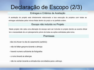 Declaração de Escopo (2/3)
                            Entregas e Critérios de Aceitação
A aceitação do projeto esta diretamente relacionada a boa execução do projetos com todas as
entregas solicitadas pelos noivos feitas dentro do prazo e na perfeita ordem.

                              Escopo não incluído no Projeto
Neste projeto não cabe uma alteração do escopo sem ser incluída no projeto devido ao evento oficial
ter a necessidade de um planejamento prévio de todas as ações solicitadas pela noiva.

                                              Premissas

 -não irá chover no dia do casamento (cartório)

 - não irá faltar garçons durante o almoço

 - haverá numero suficiente de fotógrafos

 - o noivo levará as alianças

 - não ira ventar durante a entrada dos convidados para o almoço
 