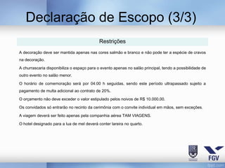 Declaração de Escopo (3/3)
                                            Restrições
A decoração deve ser mantida apenas nas cores salmão e branco e não pode ter a espécie de cravos
na decoração.

A churrascaria disponibiliza o espaço para o evento apenas no salão principal, tendo a possibilidade de
outro evento no salão menor.

O horário de comemoração será por 04:00 h seguidas, sendo este período ultrapassado sujeito a
pagamento de multa adicional ao contrato de 20%.

O orçamento não deve exceder o valor estipulado pelos noivos de R$ 10.000,00.

Os convidados só entrarão no recinto da cerimônia com o convite individual em mãos, sem exceções.

A viagem deverá ser feito apenas pela companhia aérea TAM VIAGENS.

O hotel designado para a lua de mel deverá conter lareira no quarto.
 