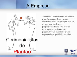 A Empresa

                  A empresa Cerimonialistas de Plantão
                  é um fornecedor de serviços de
                  casamento desde seu planejamento até
                  a viagem de lua-de-mel,
                  proporcionando aos seus clientes
                  menos preocupação com os
                  preparativos do casamento e uma
                  experiência de qualidade e requinte.


Cerimonialistas
     de
   Plantão
 