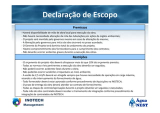 Declaração de Escopo
                                              Premissas
- Haverá disponibilidade de mão de obra local para execução da obra;
- Não haverá necessidade alteração da rota das tubulações por ações de orgãos ambientais;
- O projeto será mantido pelo governos mesmo em caso de alteração do mesmo;
- A liberação pelo governos para início da obra ocorrerá no prazo acordado;
- O Gerente do Projeto terá domínio total do andamento do projeto;
- Haverá comprometimento dos fornecedores para o cumprimento dos contratos;
- Não deverão ocorrer acidentes graves durante a execução das obras.
                                              Restrições
- O orçamento do projeto não deverá ultrapassar mais do que 10% do orçamento previsto;
- Todas as normas e leis pertinentes a execução da obra deverão ser seguidas;
- Não poderã ocorrer acidentes fatais durante a obra;
- Não poderão ocorrer acidentes irreparáveis ao meio ambiente;
- A vazão de 2,5 m3/h deverá ser atingida sempre que houve necessidade de operação em carga máxima,
visando o não interrupmento do fornecimento de água;
- Todo fornecedor deverá estar aprovado conforme procedimento de Aquisições na INOTECH;
- O prazo de entrega da obra deverá atender ao contrato de fornecimento;
- Todas as etapas de controle/aprovação durante o projeto deverão ser seguidas e executadas;
- Toda mão de obra contratada deverá receber o treinamento de integração conforme procedimento de
integração de contratados da INOTECH.
 