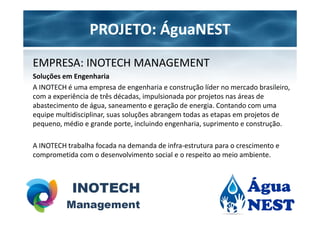 PROJETO: ÁguaNEST
EMPRESA: INOTECH MANAGEMENT
Soluções em Engenharia
A INOTECH é uma empresa de engenharia e construção líder no mercado brasileiro,
com a experiência de três décadas, impulsionada por projetos nas áreas de
abastecimento de água, saneamento e geração de energia. Contando com uma
equipe multidisciplinar, suas soluções abrangem todas as etapas em projetos de
pequeno, médio e grande porte, incluindo engenharia, suprimento e construção.

A INOTECH trabalha focada na demanda de infra-estrutura para o crescimento e
comprometida com o desenvolvimento social e o respeito ao meio ambiente.
 