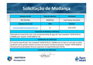 Solicitação de Mudança
            Número da SM                     Data da abertura               Solicitante

             INO-2012001                        20/8/2012             Engº Nobuo Yamashita

          Endereço de E-mail                       DDD                       Telefone

  nyamashita@inomanagement.com                      11                      2221-2224

                                Descrição da Mudança Solicitada
Alteração do material do rotor e da carcaça da bomba de água de "Aço Inoxidável" ASTM A743 Gr.
CA6NM para "Duplex" ASTM A890 Gr. 3A.
                                    Justificativa da solicitação
O material especificado "Aço Inoxidável" ASTM A743 Gr. CA6NM está em falta no mercado mundial,
podendo causar grande impacto no prazo (+6 meses). O mateiral proposto "Duplex" ASTM A890 Gr.
3A apresenta propriedades técnicas superiores ao especificado pelo cliente.
                                    Assinatura do Solicitante
 
