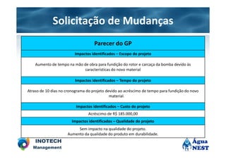 Solicitação de Mudanças
                                    Parecer do GP
                         Impactos identificados – Escopo do projeto

    Aumento de tempo na mão de obra para fundição do rotor e carcaça da bomba devido às
                             características do novo material

                         Impactos identificados – Tempo do projeto

Atraso de 10 dias no cronograma do projeto devido ao acréscimo de tempo para fundição do novo
                                             material.

                          Impactos identificados – Custo do projeto
                                 Acréscimo de R$ 185.000,00
                        Impactos identificados – Qualidade do projeto
                          Sem impacto na qualidade do projeto.
                     Aumento da qualidade do produto em durabilidade.
 