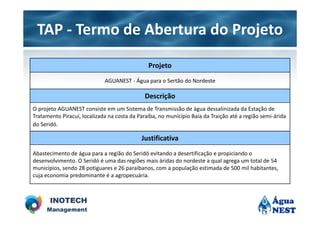 TAP - Termo de Abertura do Projeto
                                               Projeto
                             AGUANEST - Água para o Sertão do Nordeste

                                              Descrição
O projeto AGUANEST consiste em um Sistema de Transmissão de água dessalinizada da Estação de
Tratamento Piracuí, localizada na costa da Paraíba, no município Baía da Traição até a região semi-árida
do Seridó.

                                            Justificativa
Abastecimento de água para a região do Seridó evitando a desertificação e propiciando o
desenvolvimento. O Seridó é uma das regiões mais áridas do nordeste a qual agrega um total de 54
municípios, sendo 28 potiguares e 26 paraibanos, com a população estimada de 500 mil habitantes,
cuja economia predominante é a agropecuária.
 