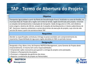 TAP - Termo de Abertura do Projeto
                                               Objetivo
Transportar água potável a partir da Planta de Dessalinização Piracuí, localizada na costa da Paraíba, no
município Baía da Traição até a região semi-árida do Seridó, região beneficiada pelo projeto, incluindo
as estações de bombeamento e tubulação de transporte. Vazão de água de 2,5 m³/s, com distância
entre origem e destino de 226 km, através de 2 estações de bombeamento e 2 dutos subterrâneos de
48". Gerenciar impactos ambientais e sociais decorrentes da execução do projeto, cujo ciclo de vida
será de 30 meses a partir da assinatura deste TAP.
                                              Requisitos
Atender as especificações contratuais; Entrega no prazo acordado sem comprometimento do
orçamento; Disponibilidade de água para região atendida em 96% no período mensal.
                                             Designação
Designado o Eng. Abreu Lima, da Empresa INOTECH Management, como Gerente de Projeto deste
empreendimento. O mesmo tem como responsabilidades:
• Empreender ações necessárias para garantir a entrega do projeto como planejado;
• Elaborar o Planejamento do projeto;
• Promover a integração das gerências das áreas;
• Reportar o andamento do projeto ao Patrocinador;
 