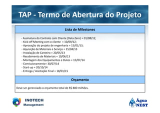 TAP - Termo de Abertura do Projeto
                                     Lista de Milestones

   - Assinatura do Contrato com Cliente (Data Zero) = 01/08/12;
   - Kick-off Meeting com o cliente = 10/09/12;
   - Aprovação do projeto de engenharia = 15/01/13;
   - Aquisição de Materiais e Serviço = 15/04/13
   - Instalação de Canteiro = 20/05/13
   - Recebimento de Materiais = 10/06/13
   - Montagem dos Equipamentos e Dutos = 15/07/14
   - Comissionamento= 30/07/14
   - Start-up = 20/10/14
   - Entrega / Aceitação Final = 18/01/15

                                           Orçamento

Deve ser gerenciado o orçamento total de R$ 800 milhões.
 