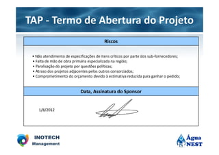 TAP - Termo de Abertura do Projeto
                                          Riscos

 • Não atendimento de especificações de itens críticos por parte dos sub-fornecedores;
 • Falta de mão de obra primária especializada na região;
 • Paralisação do projeto por questões políticas;
 • Atraso dos projetos adjacentes pelos outros consorciados;
 • Comprometimento do orçamento devido à estimativa reduzida para ganhar o pedido;


                            Data, Assinatura do Sponsor


    1/8/2012
 