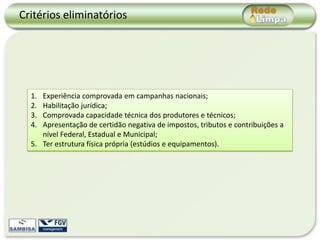 Critérios eliminatórios




  1. Experiência comprovada em campanhas nacionais;
  2. Habilitação jurídica;
  3. Comprovada capacidade técnica dos produtores e técnicos;
  4. Apresentação de certidão negativa de impostos, tributos e contribuições a
     nível Federal, Estadual e Municipal;
  5. Ter estrutura física própria (estúdios e equipamentos).
 