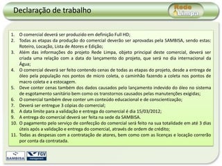 Declaração de trabalho

1. O comercial deverá ser produzido em definição Full HD;
2. Todas as etapas da produção do comercial deverão ser aprovadas pela SAMBISA, sendo estas:
    Roteiro, Locação, Lista de Atores e Edição;
3. Além das informações do projeto Rede Limpa, objeto principal deste comercial, deverá ser
    criada uma relação com a data do lançamento do projeto, que será no dia internacional da
    Água;
4. O comercial deverá ser feito contendo cenas de todas as etapas do projeto, desde a entrega de
    óleo pela população nos pontos de micro coleta, o caminhão fazendo a coleta nos pontos de
    macro coleta e a estocagem.
5. Deve conter cenas também dos dados causados pelo lançamento indevido do óleo no sistema
    de esgotamento sanitário bem como os transtornos causados pelas manutenções exigidas;
6. O comercial também deve conter um conteúdo educacional e de conscientização;
7. Deverá ser entregue 3 cópias do comercial;
8. A data limite para a validação e entrega do comercial é dia 15/03/2012;
9. A entrega do comercial deverá ser feita na sede da SAMBISA.
10. O pagamento pelo serviço de confecção do comercial será feito na sua totalidade em até 3 dias
    úteis após a validação e entrega do comercial, através de ordem de crédito;
11. Todas as despesas com a contratação de atores, bem como com as licenças e locação correrão
    por conta da contratada.
 