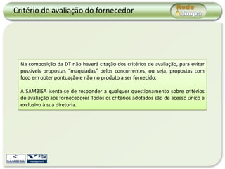 Critério de avaliação do fornecedor




  Na composição da DT não haverá citação dos critérios de avaliação, para evitar
  possíveis propostas “maquiadas” pelos concorrentes, ou seja, propostas com
  foco em obter pontuação e não no produto a ser fornecido.

  A SAMBISA isenta-se de responder a qualquer questionamento sobre critérios
  de avaliação aos fornecedores Todos os critérios adotados são de acesso único e
  exclusivo à sua diretoria.
 