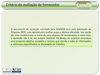 Critério de avaliação do fornecedor




   O documento de aquisição solicitado pela SAMBISA será pela Solicitação de
   Proposta (RFP), com decisão pelo melhor preço e técnica oferecida. Sua opção
   por este modelo é por se tratar de uma empresa de saneamento, e neste caso,
   a aquisição não é de seu próprio domínio. Ela deseja da empresa vencedora
   uma proposta objetiva, completa e concisa, que atenda a todas as informações
   e interesses especificados na Declaração de Trabalho.
 