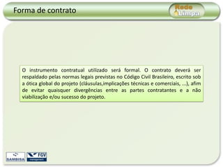 Forma de contrato




  O instrumento contratual utilizado será formal. O contrato deverá ser
  respaldado pelas normas legais previstas no Código Civil Brasileiro, escrito sob
  a ótica global do projeto (cláusulas,implicações técnicas e comerciais, ...), afim
  de evitar quaisquer divergências entre as partes contratantes e a não
  viabilização e/ou sucesso do projeto.
 