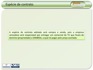 Espécie de contrato




  A espécie de contrato adotada será compra e venda, pois a empresa
  vencedora será responsável por entregar um comercial de TV que ficará de
  domínio (propriedade) a SAMBISA, a qual irá pagar pelo preço acertado.
 