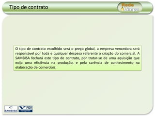 Tipo de contrato




  O tipo de contrato escolhido será o preço global, a empresa vencedora será
  responsável por toda e qualquer despesa referente a criação do comercial. A
  SAMBISA fechará este tipo de contrato, por tratar-se de uma aquisição que
  exija uma eficiência na produção, e pela carência de conhecimento na
  elaboração de comerciais.
 