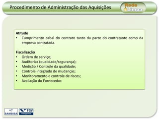 Procedimento de Administração das Aquisições



  Atitude
  • Cumprimento cabal do contrato tanto da parte do contratante como da
      empresa contratada.

  Fiscalização
  • Ordem de serviço;
  • Auditorias (qualidade/segurança);
  • Medição / Controle da qualidade;
  • Controle integrado de mudanças;
  • Monitoramento e controle de riscos;
  • Avaliação do Fornecedor.
 