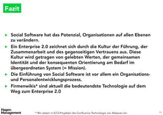 Fazit 



▶    Social Software hat das Potenzial, Organisationen auf allen Ebenen
     zu verändern.
▶    Ein Enterprise 2.0 zeichnet sich durch die Kultur der Führung, der
     Zusammenarbeit und des gegenseitigen Vertrauens aus. Diese
     Kultur wird getragen von gelebten Werten, der gemeinsamen
     Identität und der konsequenten Orientierung am Bedarf im
     übergeordneten System (= Mission).
▶    Die Einführung von Social Software ist vor allem ein Organisations-
     und Personalentwicklungsprozess.
▶    Firmenwikis* sind aktuell die bedeutendste Technologie auf dem
     Weg zum Enterprise 2.0



                  * Wir setzen in E2.0-Projekten die Technologien von Atlassian ein.
   10
 