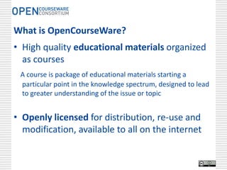 What is OpenCourseWare?
• High quality educational materials organized
  as courses
 A course is package of educational materials starting a
 particular point in the knowledge spectrum, designed to lead
 to greater understanding of the issue or topic


• Openly licensed for distribution, re-use and
  modification, available to all on the internet
 