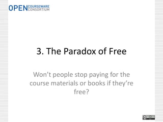 Why OER?
  Education            Buy One,               Paradox              The $5
  is Sharing           Get One                of Free             Textbook

technical argument   political argument    financial argument   financial argument




Facilitate the        Continuous            Content is          Do the Right
Unexpected           Improvement          Infrastructure           Thing

   serendipity        quality argument    innovation argument    moral argument
    argument


CC BY David Wiley:
http://www.slideshare.net/opencontent/openness-arguments-and-examples
 