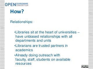 .




How?
Relationships:

  •Libraries sit at the heart of universities –
   have unbiased relationships with all
   departments and units
  •Librarians are trusted partners in
   academics
  •Already doing outreach with
   faculty, staff, students on available
   resources
 