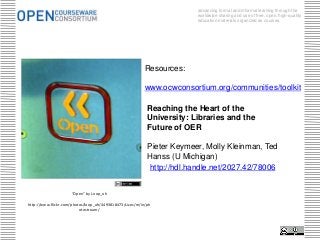 advancing formal and informal learning through the
                                                                        worldwide sharing and use of free, open, high-quality
                                                                        education materials organized as courses.




                                                          Resources:

                                                          www.ocwconsortium.org/communities/toolkit

                                                           Reaching the Heart of the
                                                           University: Libraries and the
                                                           Future of OER

                                                           Pieter Keymeer, Molly Kleinman, Ted
                                                           Hanss (U Michigan)
                                                           http://hdl.handle.net/2027.42/78006


                     “Open” by Loop_oh

http://www.flickr.com/photos/loop_oh/4493818473/sizes/m/in/ph
                          otostream/
 