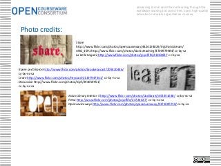 advancing formal and informal learning through the
                                                                               worldwide sharing and use of free, open, high-quality
                                                                               education materials organized as courses.




 Photo credits:
                                     Share
                                     http://www.flickr.com/photos/opensourceway/4424154829/in/photostream/
                                     IMG_4591 http://www.flickr.com/photos/bionicteaching/4700979984/ cc-by-sa
                                     La belle tzigane http://www.flickr.com/photos/joyoflife/21063837 cc-by-sa



Karen and Sharon http://www.flickr.com/photos/brookebocast/209420446/
cc-by-nc-sa
Learn http://www.flickr.com/photos/heycoach/1197947341/ cc-by-nc-sa
Discussion http://www.flickr.com/photos/djof/294059951/
cc-by-nc-sa

                                Asian Library Interior 5 http://www.flickr.com/photos/ubclibrary/453351638/ cc-by-nc-sa
                                Petru http://www.flickr.com/photos/joyoflife/23724427/ cc-by-nc-sa
                                Opensourceways http://www.flickr.com/photos/opensourceway/4371000710/ cc-by-sa
 