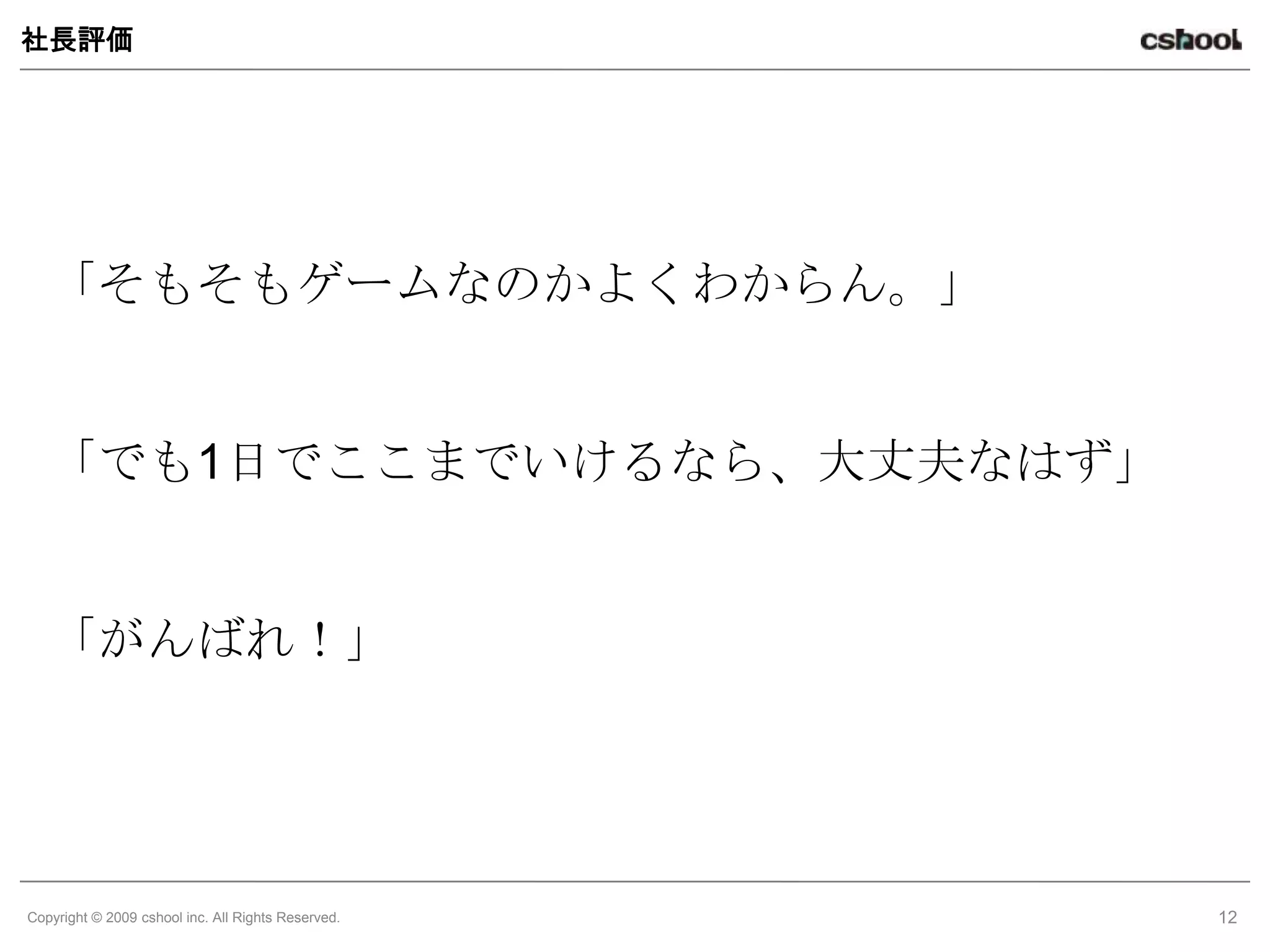 社長評価




   「そもそもゲームなのかよくわからん。」


   「でも1日でここまでいけるなら、大丈夫なはず」


   「がんばれ！」




Copyright © 2009 cshool inc. All Rights Reserved.   12
 