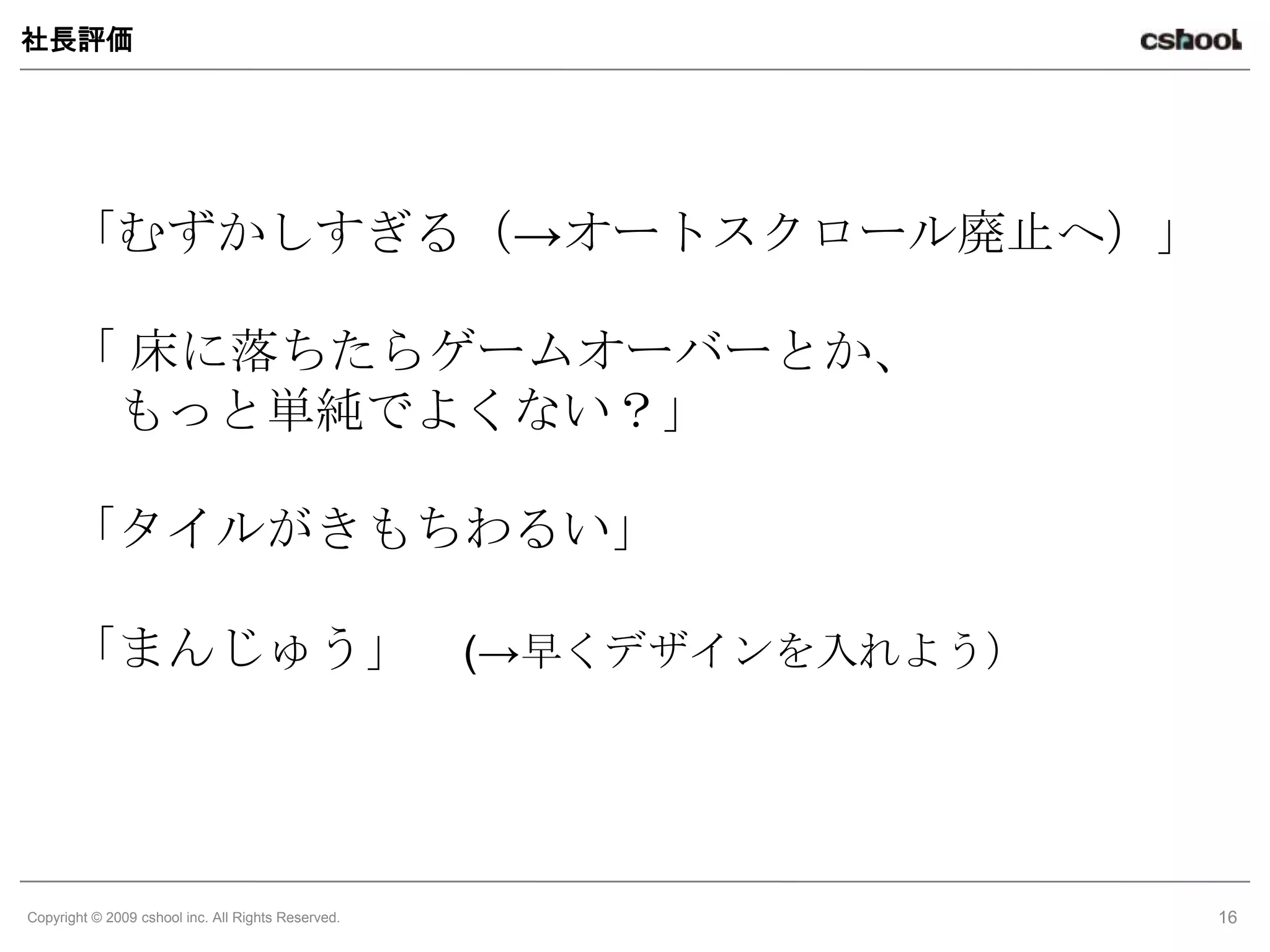 社長評価




      「むずかしすぎる（→オートスクロール廃止へ）」

      「 床に落ちたらゲームオーバーとか、
       もっと単純でよくない？」

      「タイルがきもちわるい」

      「まんじゅう」                                       (→早くデザインを入れよう）




Copyright © 2009 cshool inc. All Rights Reserved.                    16
 