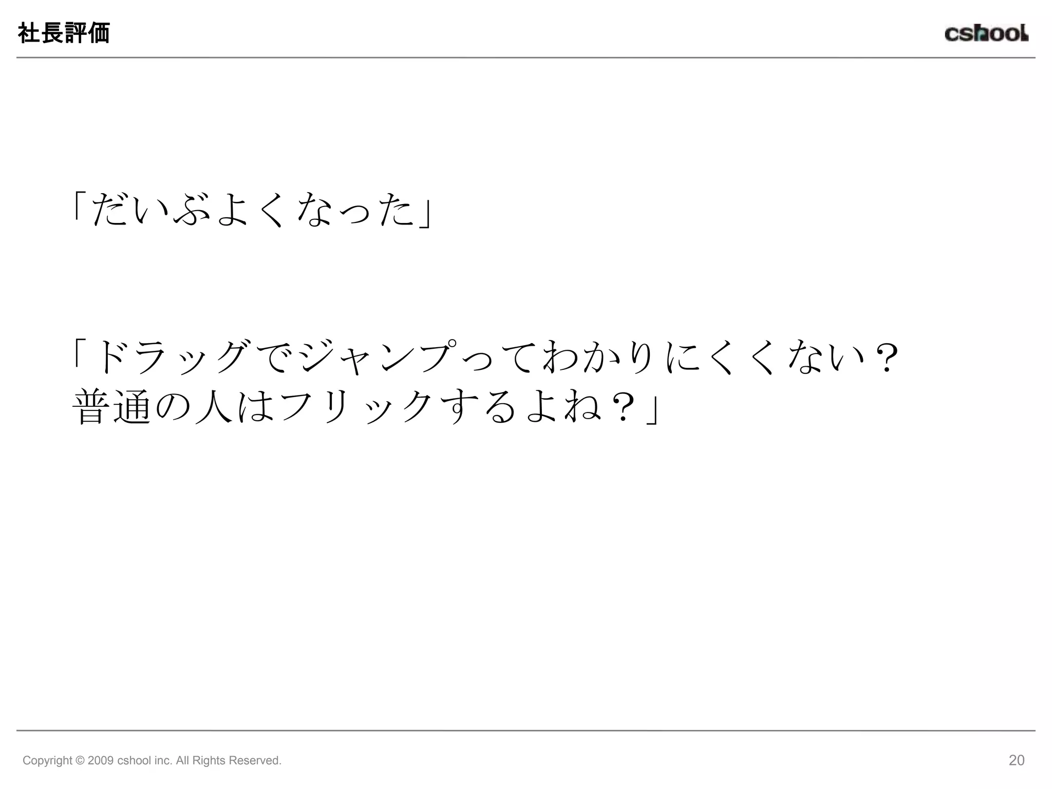 社長評価




    「だいぶよくなった」


    「ドラッグでジャンプってわかりにくくない？
     普通の人はフリックするよね？」




Copyright © 2009 cshool inc. All Rights Reserved.   20
 