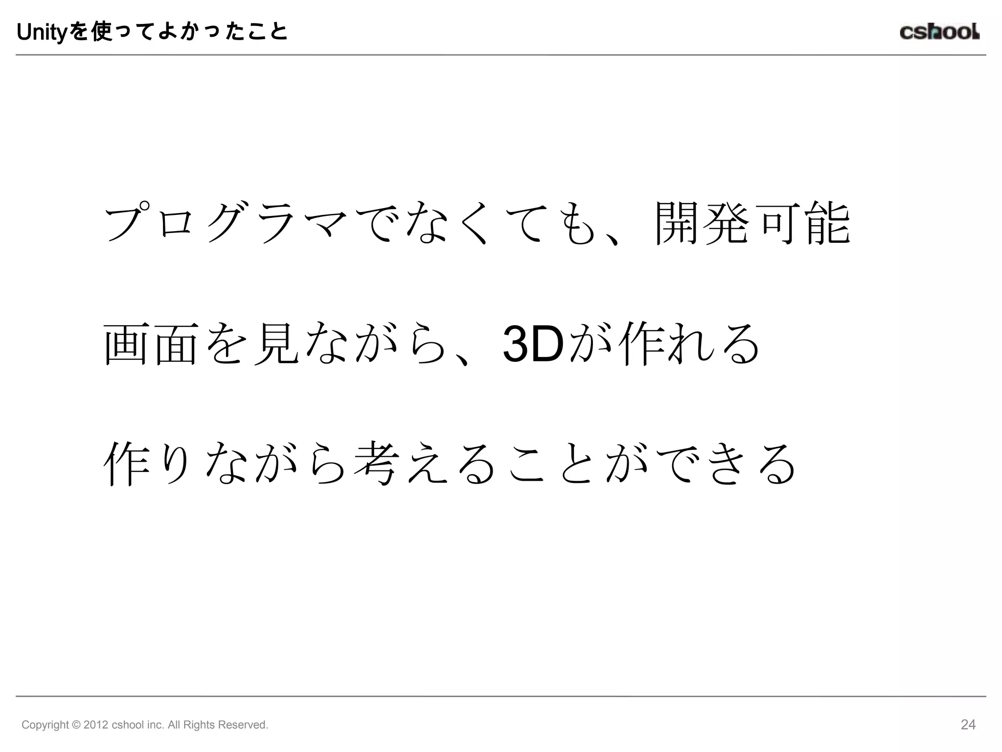 Unityを使ってよかったこと




               プログラマでなくても、開発可能

               画面を見ながら、3Dが作れる

               作りながら考えることができる



Copyright © 2012 cshool inc. All Rights Reserved.   24
 