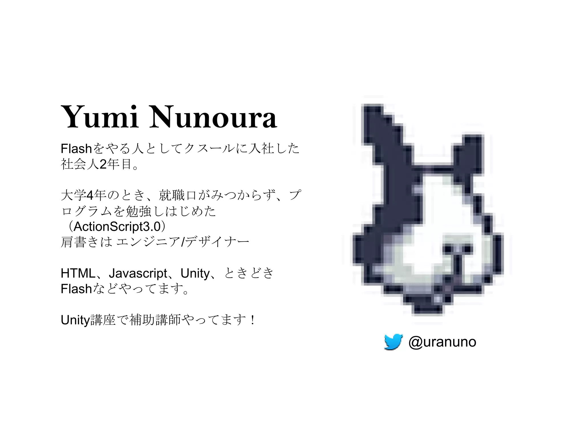 Yumi Nunoura
Flashをやる人としてクスールに入社した
社会人2年目。

大学4年のとき、就職口がみつからず、プ
ログラムを勉強しはじめた
（ActionScript3.0）
肩書きは エンジニア/デザイナー

HTML、Javascript、Unity、ときどき
Flashなどやってます。

Unity講座で補助講師やってます！
                             @uranuno
 