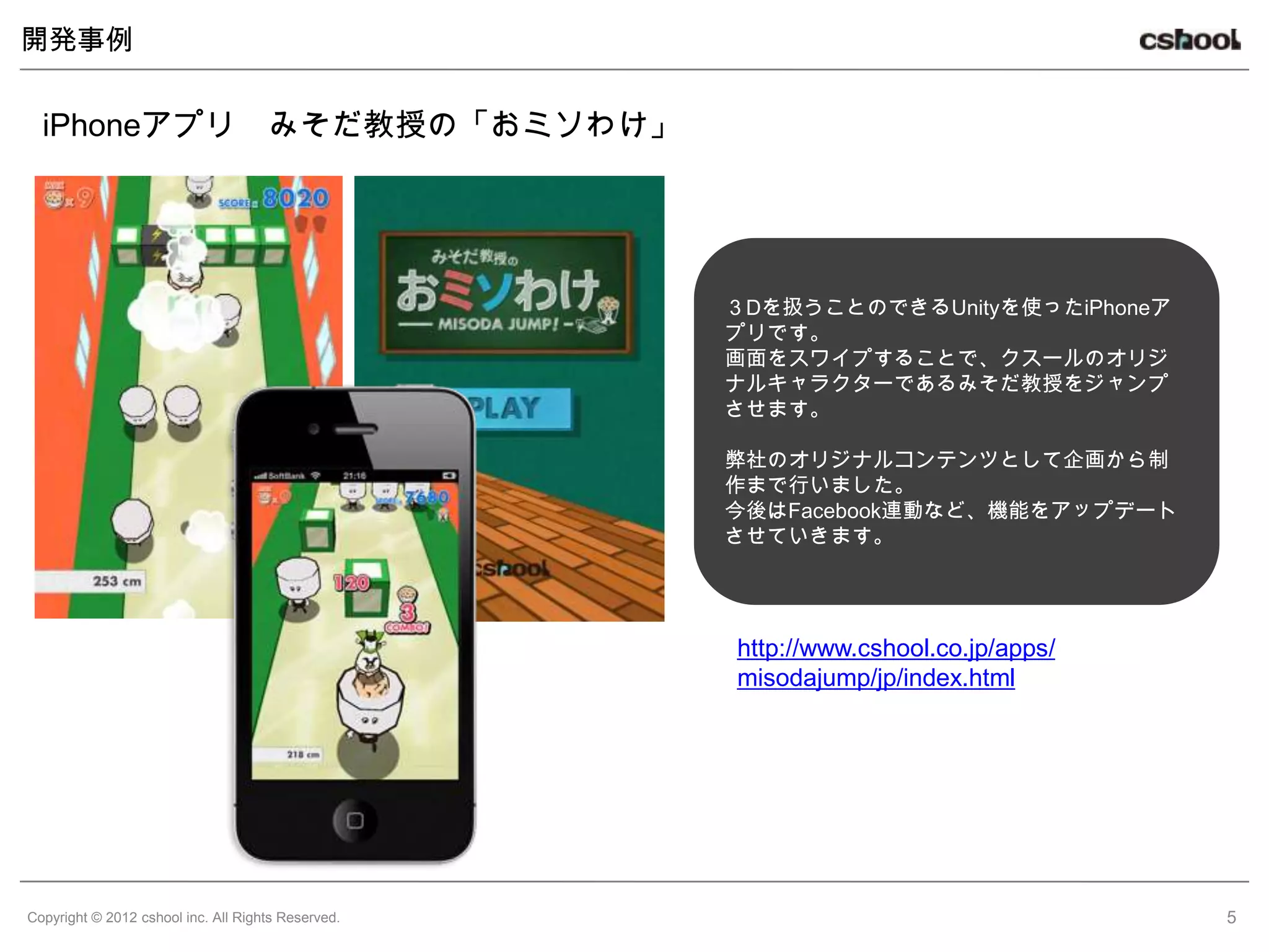 開発事例


  iPhoneアプリ                          みそだ教授の「おミソわけ」




                                                     ３Dを扱うことのできるUnityを使ったiPhoneア
                                                     プリです。
                                                     画面をスワイプすることで、クスールのオリジ
                                                     ナルキャラクターであるみそだ教授をジャンプ
                                                     させます。

                                                     弊社のオリジナルコンテンツとして企画から制
                                                     作まで行いました。
                                                     今後はFacebook連動など、機能をアップデート
                                                     させていきます。




                                                     http://www.cshool.co.jp/apps/
                                                     misodajump/jp/index.html




Copyright © 2012 cshool inc. All Rights Reserved.                                    5
 