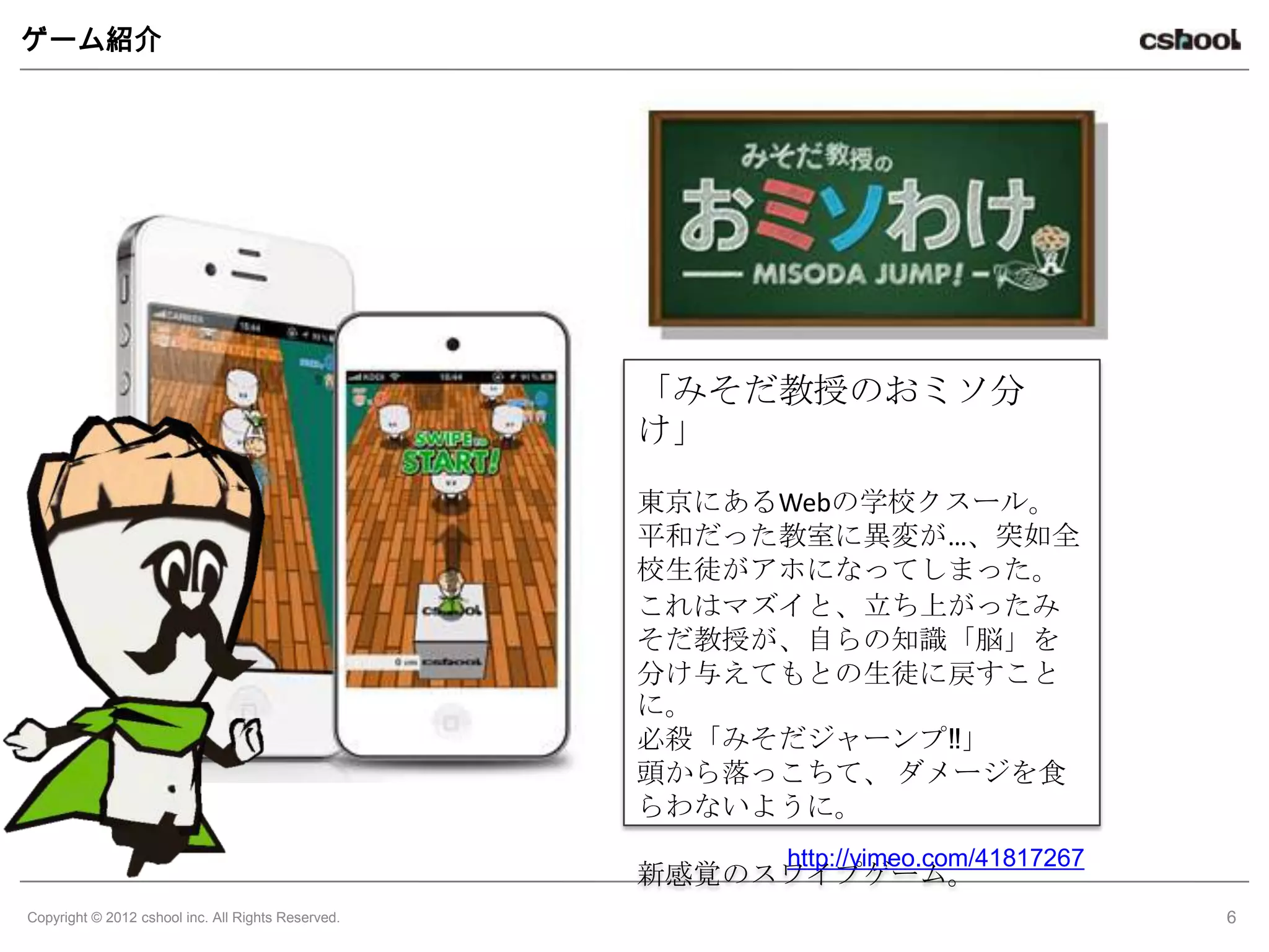 ゲーム紹介




                                                    「みそだ教授のおミソ分
                                                    け」
                                                    東京にあるWebの学校クスール。
                                                    平和だった教室に異変が…、突如全
                                                    校生徒がアホになってしまった。
                                                    これはマズイと、立ち上がったみ
                                                    そだ教授が、自らの知識「脳」を
                                                    分け与えてもとの生徒に戻すこと
                                                    に。
                                                    必殺「みそだジャーンプ‼」
                                                    頭から落っこちて、 ダメージを食
                                                    らわないように。
                                                         http://vimeo.com/41817267
                                                    新感覚のスワイプゲーム。
Copyright © 2012 cshool inc. All Rights Reserved.                                    6
 