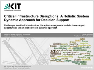 Critical Infrastructure Disruptions: A Holistic System
Dynamic Approach for Decision Support
Challenges in critical infrastructure disruption management and decision support
opportunities via a holistic system dynamic approach


Institute for Nuclear and Energy Technologies                                   Thomas Münzberg
Institute for Industrial Production                                  Tina Comes, Frank Schultmann




KIT – University of the State of Baden-Wuerttemberg and
National Research Center of the Helmholtz Association                          www.kit.edu
 