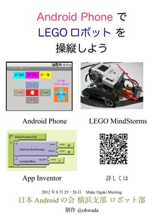 Android Phone で
     LEGO ロボット を
        操縦しよう



                    　
                    　　　
　Android Phone　　　LEGO MindStorms




　App Inventor　　　　　　詳しくは
      2012 年 8 月 25・26 日　Make Ogaki Meeting

日本 Android の会 横浜支部 ロボット部
                制作 @ohwada
 