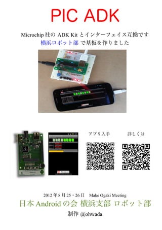 PIC ADK
Microchip 社の ADK Kit とインターフェイス互換です
        横浜ロボット部 で基板を作りました
                                             　　　
                                             　　　




                        アプリ入手　　　　詳しくは




     2012 年 8 月 25・26 日　Make Ogaki Meeting

日本 Android の会 横浜支部 ロボット部
               制作 @ohwada
 