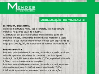 Declaração de trabalho
ESTRUTURA/ COBERTURA
Prédio com estrutura mista, aço e concreto, e com cobertura
metálica, no padrão usual da indústria.
As estruturas dos pilares do Galpão Industrial será parte em
concreto armado, com pilares intermediários metálicos e vigas
metálicas, e laje técnica em Steeldeck armado com capacidade de
carga para 2000kg/m², de acordo com as normas técnicas da ABTN.

Estrutura metálica.
Estrutura principal de seção variável, formada por perfis de chapa
soldada, apoiadas em pilares de concreto, com duas águas,
inclinação de 2,5%, vencendo vãos de 20,00m, e pé direito livre de
8,00m, com contraventos e amarrações.
Estrutura secundária para cobertura, formada por treliças planas (
sistema Barjoist, com h=1,00m), vencendo vãos de 20,00m,
totalmente aparafusadas, com contraventos e amarrações.
 